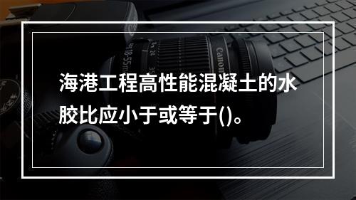 海港工程高性能混凝土的水胶比应小于或等于()。