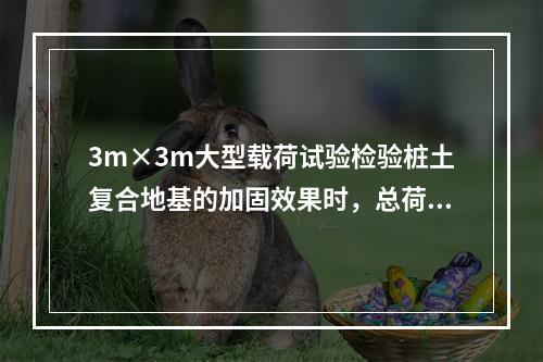 3m×3m大型载荷试验检验桩土复合地基的加固效果时，总荷载至