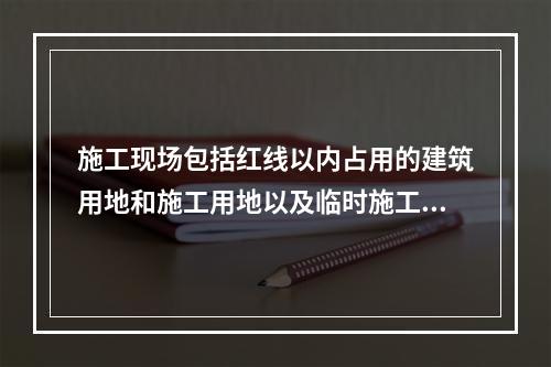 施工现场包括红线以内占用的建筑用地和施工用地以及临时施工用地