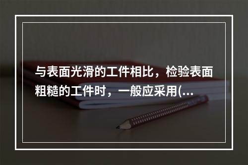 与表面光滑的工件相比，检验表面粗糙的工件时，一般应采用()