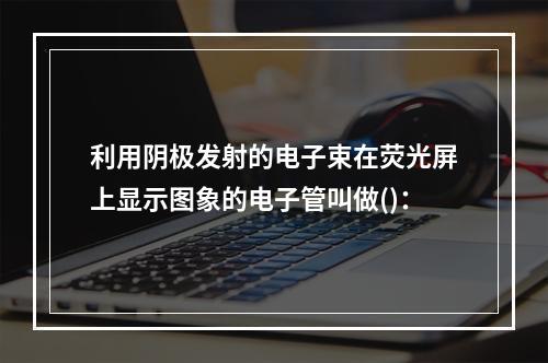 利用阴极发射的电子束在荧光屏上显示图象的电子管叫做()：