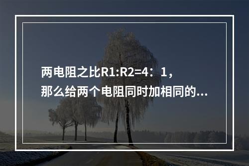 两电阻之比R1:R2=4：1，那么给两个电阻同时加相同的电压