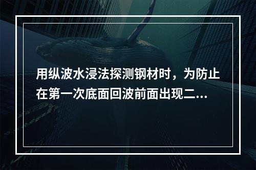 用纵波水浸法探测钢材时，为防止在第一次底面回波前面出现二次界