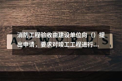 消防工程验收由建设单位向（）提出申请，要求对竣工工程进行消防