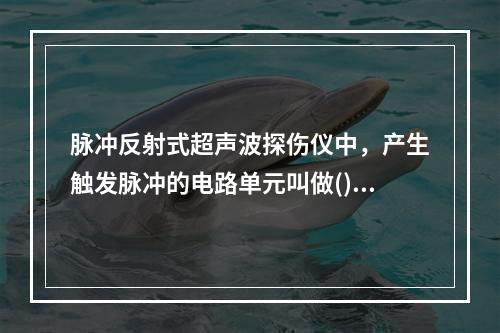 脉冲反射式超声波探伤仪中，产生触发脉冲的电路单元叫做()：