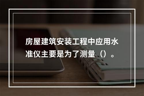 房屋建筑安装工程中应用水准仪主要是为了测量（）。