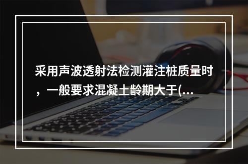 采用声波透射法检测灌注桩质量时，一般要求混凝土龄期大于()。