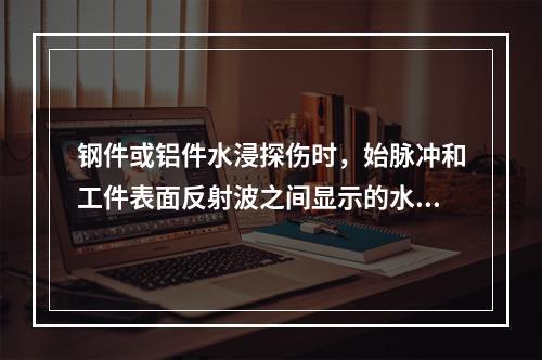 钢件或铝件水浸探伤时，始脉冲和工件表面反射波之间显示的水层反