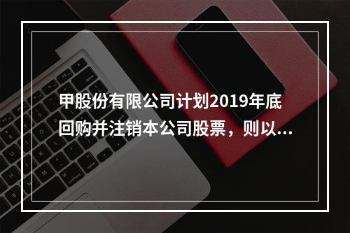 甲股份有限公司计划2019年底回购并注销本公司股票，则以下说