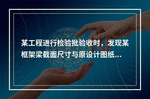 某工程进行检验批验收时，发现某框架梁截面尺寸与原设计图纸尺寸