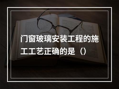 门窗玻璃安装工程的施工工艺正确的是（）