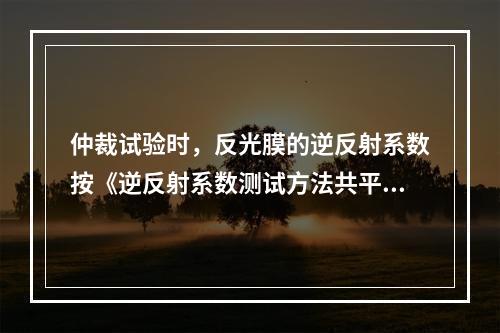 仲裁试验时，反光膜的逆反射系数按《逆反射系数测试方法共平面几