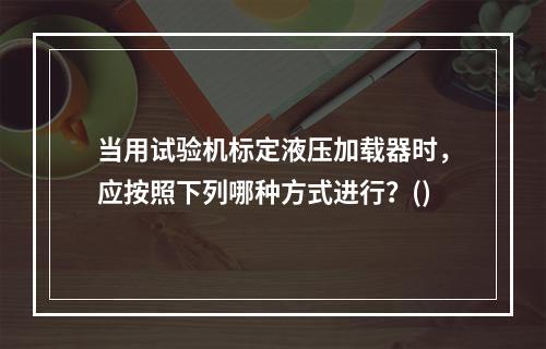 当用试验机标定液压加载器时，应按照下列哪种方式进行？()