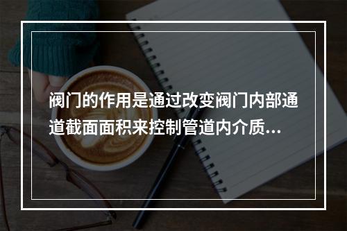 阀门的作用是通过改变阀门内部通道截面面积来控制管道内介质的流