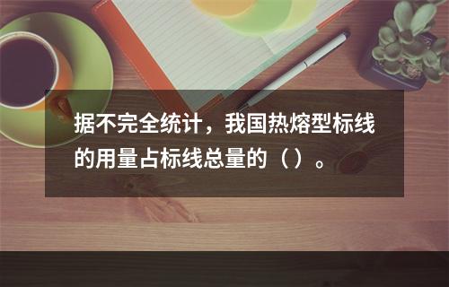 据不完全统计，我国热熔型标线的用量占标线总量的（ ）。