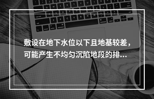 敷设在地下水位以下且地基较差，可能产生不均匀沉陷地段的排水管