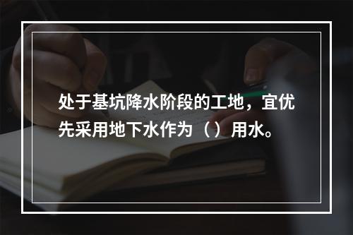 处于基坑降水阶段的工地，宜优先采用地下水作为（ ）用水。