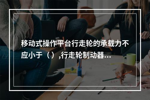 移动式操作平台行走轮的承载力不应小于（ ）,行走轮制动器的制