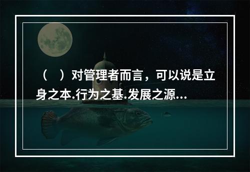 （　）对管理者而言，可以说是立身之本.行为之基.发展之源。