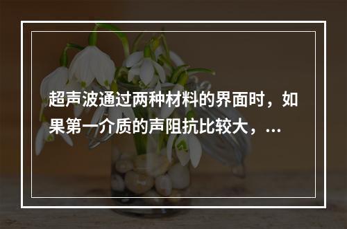 超声波通过两种材料的界面时，如果第一介质的声阻抗比较大，但声