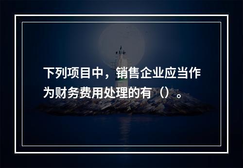 下列项目中，销售企业应当作为财务费用处理的有（）。