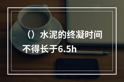 （）水泥的终凝时间不得长于6.5h