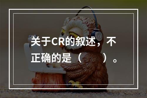 关于CR的叙述，不正确的是（　　）。