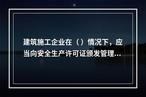 建筑施工企业在（ ）情况下，应当向安全生产许可证颁发管理机关