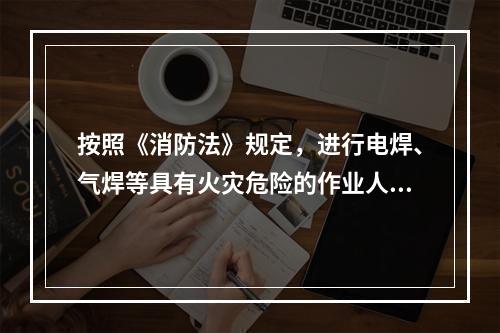 按照《消防法》规定，进行电焊、气焊等具有火灾危险的作业人员和