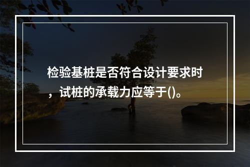 检验基桩是否符合设计要求时，试桩的承载力应等于()。