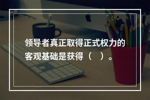 领导者真正取得正式权力的客观基础是获得（　）。