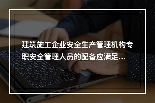 建筑施工企业安全生产管理机构专职安全管理人员的配备应满足（