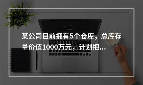 某公司目前拥有5个仓库，总库存量价值1000万元，计划把仓