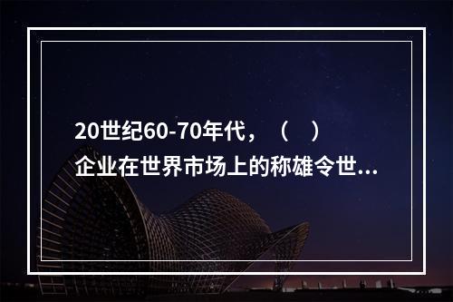 20世纪60-70年代，（　）企业在世界市场上的称雄令世界震