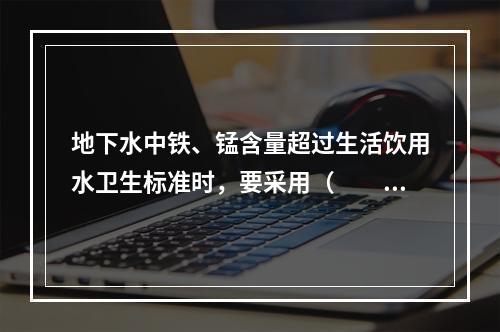 地下水中铁、锰含量超过生活饮用水卫生标准时，要采用（　　）去