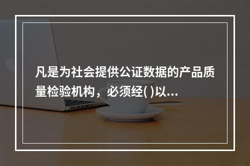 凡是为社会提供公证数据的产品质量检验机构，必须经( )以上人