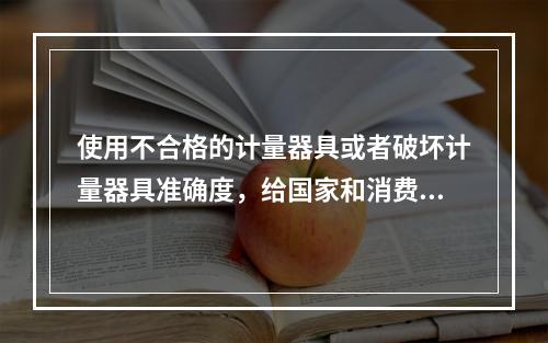 使用不合格的计量器具或者破坏计量器具准确度，给国家和消费者造