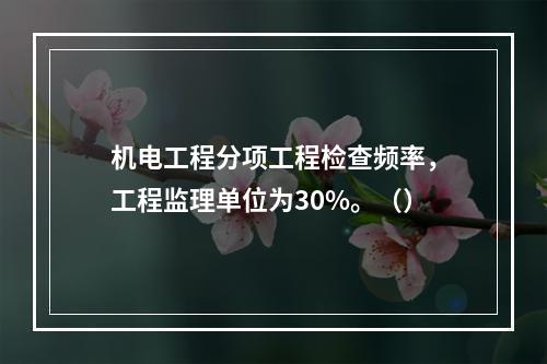 机电工程分项工程检查频率，工程监理单位为30%。（）