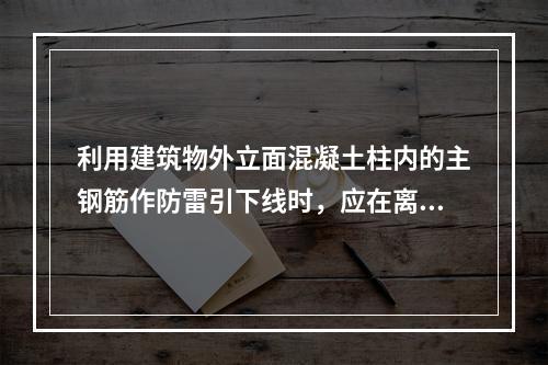 利用建筑物外立面混凝土柱内的主钢筋作防雷引下线时，应在离地（