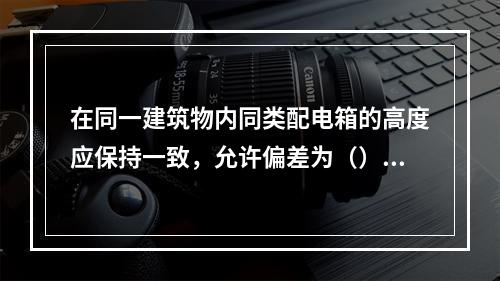 在同一建筑物内同类配电箱的高度应保持一致，允许偏差为（）。