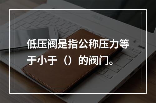 低压阀是指公称压力等于小于（）的阀门。