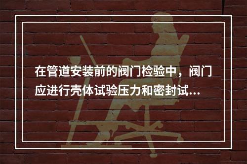 在管道安装前的阀门检验中，阀门应进行壳体试验压力和密封试验，