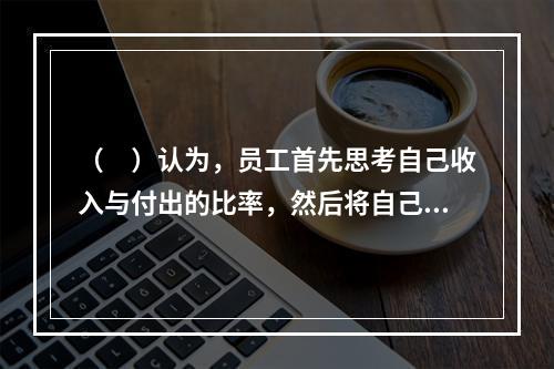 （　）认为，员工首先思考自己收入与付出的比率，然后将自己的收