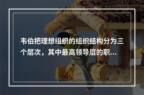 韦伯把理想组织的组织结构分为三个层次，其中最高领导层的职责是