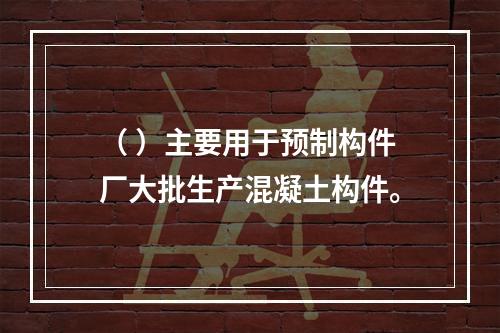 （ ）主要用于预制构件厂大批生产混凝土构件。