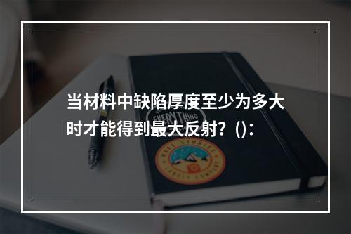 当材料中缺陷厚度至少为多大时才能得到最大反射？()：