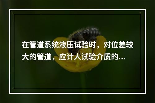 在管道系统液压试验时，对位差较大的管道，应计人试验介质的静力