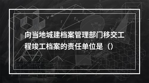 向当地城建档案管理部门移交工程竣工档案的责任单位是（）