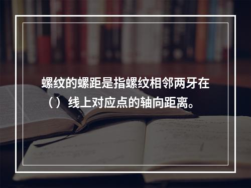 螺纹的螺距是指螺纹相邻两牙在（ ）线上对应点的轴向距离。