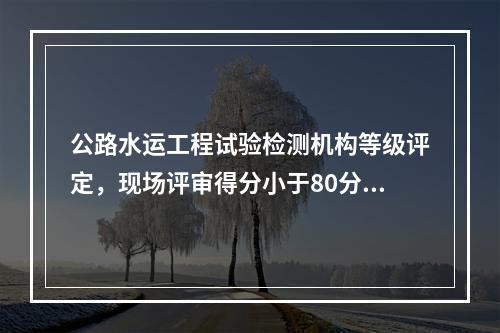 公路水运工程试验检测机构等级评定，现场评审得分小于80分，不